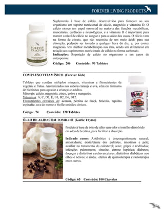 Suplemento à base de cálcio, desenvolvido para fornecer ao seu
                      organismo um suporte nutricional de cálcio, magnésio e vitamina D. O
                      cálcio exerce um papel essencial na maioria das funções metabólicas,
                      musculares, cardíacas e neurológicas, e a vitamina D é importante para
                      manter o nível de cálcio no sangue e para a saúde dos ossos. O cálcio vem
                      na forma de citrato, que não necessita de um meio ácido para sua
                      absorção, podendo ser tomado a qualquer hora do dia; e, por conter
                      magnésio, tem melhor metabolização nos rins, sendo um diferencial em
                      relação aos suplementos nutricionais de cálcio na forma carbonato.
                      Indicações: Reposição de cálcio no organismo e em casos de
                      osteoporose.
                      Código: 206      Conteúdo: 90 Tabletes


COMPLEXO VITAMÍNICO (Forever Kids)

Tabletes que contêm múltiplos minerais, vitaminas e fitonutrientes de
vegetais e frutas. Aromatizados nos sabores laranja e uva, vêm em formatos
de bichinhos para agradar a crianças e adultos.
Minerais: cálcio, magnésio, zinco, cobre e manganês.
Vitaminas: A, C, D3, E, B1, B2, B6, B12.
Fitonutrientes extraídos de: acerola, pectina de maçã, brócolis, repolho
espinafre, uva do monte e bioflavonóides cítricos.

Código: 74       Conteúdo: 120 Tabletes

ÓLEO DE ALHO COM TOMILHO (Garlic Thyme)

                               Produto à base de óleo de alho sem odor e tomilho dissolvido
                               em óleo de lecitina, para facilitar a absorção.

                               Indicado como: Antibiótico e descongestionante natural;
                               antioxidante; desinfetante dos pulmões, intestinos e pele;
                               auxiliar no tratamento do colesterol; acne; gripes e resfriados;
                               infecções pulmonares; sinusite; cirrose hepática; diabetes;
                               doenças e distúrbios cardiovasculares; distúrbios diabéticos nos
                               olhos e nervos; e ainda, efeitos de quimioterapia e radioterapia
                               entre outros.




                               Código: 65    Conteúdo: 100 Cápsulas
 