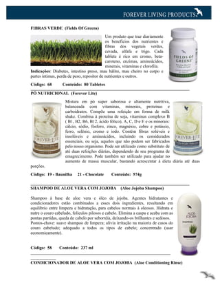 FIBRAS VERDE (Fields Of Greens)
                                            Um produto que traz diariamente
                                            os benefícios dos nutrientes e
                                            fibras dos vegetais verdes,
                                            cevada, alfafa e trigo. Cada
                                            tablete é rico em cromo, beta-
                                            caroteno, enzimas, aminoácidos,
                                            minerais, vitaminas e clorofila.
Indicações: Diabetes, intestino preso, mau hálito, mau cheiro no corpo e
partes íntimas, perda de peso, repositor de nutrientes e outros.
Código: 68        Conteúdo: 80 Tabletes

PÓ NUTRICIONAL (Forever Lite)
                   Mistura em pó super saborosa e altamente nutritiva,
                   balanceada com vitaminas, minerais, proteínas e
                   carboidratos. Compõe uma refeição em forma de milk
                   shake. Combina à proteína de soja, vitaminas complexo B
                   ( B1, B2, B6, B12, ácido fólico), A, C, D e E e os minerais:
                   cálcio, sódio, fósforo, zinco, magnésio, cobre e potássio,
                   ferro, selênio, cromo e iodo. Contém fibras solúveis e
                   insolúveis e aminoácidos, incluindo os considerados
                   essenciais, ou seja, aqueles que não podem ser fabricados
                   pelo nosso organismo. Pode ser utilizado como substituto de
                   até duas refeições diárias, dependendo de seu programa de
                   emagrecimento. Pode também ser utilizado para ajudar no
                   aumento de massa muscular, bastando acrescentar à dieta diária até duas
porções.
Código: 19 - Baunilha     21 - Chocolate      Conteúdo: 574g


SHAMPOO DE ALOE VERA COM JOJOBA                    (Aloe Jojoba Shampoo)

Shampoo à base de aloe vera e óleo de jojoba. Agentes hidratantes e
condicionadores estão combinados a esses dois ingredientes, resultando em
equilíbrio entre limpeza e hidratação, para cabelos normais à oleosos. Hidrata e
nutre o couro cabeludo, folículos pilosos e cabelo. Elimina a caspa e acaba com as
pontas partidas, queda de cabelo por seborréia, deixando-os brilhantes e sedosos.
Pontos-chave: suave shampoo de limpeza; alivia irritação na maioria de casos do
couro cabeludo; adequado a todos os tipos de cabelo; concentrado (usar
economicamente).


Código: 58      Conteúdo: 237 ml


CONDICIONADOR DE ALOE VERA COM JOJOBA (Aloe Conditioning Rinse)
 