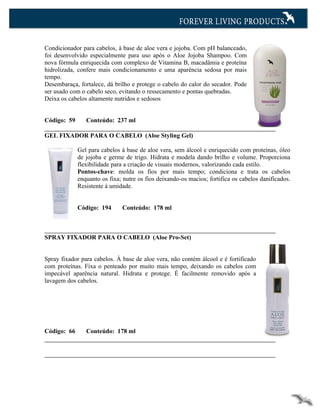 Condicionador para cabelos, à base de aloe vera e jojoba. Com pH balanceado,
foi desenvolvido especialmente para uso após o Aloe Jojoba Shampoo. Com
nova fórmula enriquecida com complexo de Vitamina B, macadâmia e proteína
hidrolizada, confere mais condicionamento e uma aparência sedosa por mais
tempo.
Desembaraça, fortalece, dá brilho e protege o cabelo do calor do secador. Pode
ser usado com o cabelo seco, evitando o ressecamento e pontas quebradas.
Deixa os cabelos altamente nutridos e sedosos


Código: 59      Conteúdo: 237 ml

GEL FIXADOR PARA O CABELO (Aloe Styling Gel)

             Gel para cabelos à base de aloe vera, sem álcool e enriquecido com proteínas, óleo
             de jojoba e germe de trigo. Hidrata e modela dando brilho e volume. Proporciona
             flexibilidade para a criação de visuais modernos, valorizando cada estilo.
             Pontos-chave: molda os fios por mais tempo; condiciona e trata os cabelos
             enquanto os fixa; nutre os fios deixando-os macios; fortifica os cabelos danificados.
             Resistente à umidade.


             Código: 194      Conteúdo: 178 ml



SPRAY FIXADOR PARA O CABELO (Aloe Pro-Set)


Spray fixador para cabelos. À base de aloe vera, não contém álcool e é fortificado
com proteínas. Fixa o penteado por muito mais tempo, deixando os cabelos com
impecável aparência natural. Hidrata e protege. É facilmente removido após a
lavagem dos cabelos.




Código: 66      Conteúdo: 178 ml
 