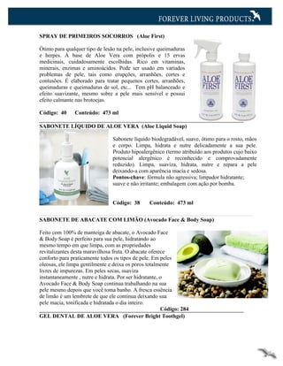 SPRAY DE PRIMEIROS SOCORROS (Aloe First)

Ótimo para qualquer tipo de lesão na pele, inclusive queimaduras
e herpes. À base de Aloe Vera com própolis e 15 ervas
medicinais, cuidadosamente escolhidas. Rico em vitaminas,
minerais, enzimas e aminoácidos. Pode ser usado em variados
problemas de pele, tais como erupções, arranhões, cortes e
contusões. É elaborado para tratar pequenos cortes, arranhões,
queimaduras e queimaduras de sol, etc... Tem pH balanceado e
efeito suavizante, mesmo sobre a pele mais sensível e possui
efeito calmante nas brotoejas.

Código: 40     Conteúdo: 473 ml

SABONETE LÍQUIDO DE ALOE VERA (Aloe Liquid Soap)

                                Sabonete líquido biodegradável, suave, ótimo para o rosto, mãos
                                e corpo. Limpa, hidrata e nutre delicadamente a sua pele.
                                Produto hipoalergênico (termo atribuído aos produtos cujo baixo
                                potencial alergênico é reconhecido e comprovadamente
                                reduzido). Limpa, suaviza, hidrata, nutre e repara a pele
                                deixando-a com aparência macia e sedosa.
                                Pontos-chave: fórmula não agressiva; limpador hidratante;
                                suave e não irritante; embalagem com ação por bomba.


                                Código: 38       Conteúdo: 473 ml


SABONETE DE ABACATE COM LIMÃO (Avocado Face & Body Soap)

Feito com 100% de manteiga de abacate, o Avocado Face
& Body Soap é perfeito para sua pele, hidratando ao
mesmo tempo em que limpa, com as propriedades
revitalizantes desta maravilhosa fruta. O abacate oferece
conforto para praticamente todos os tipos de pele. Em peles
oleosas, ele limpa gentilmente e deixa os poros totalmente
livres de impurezas. Em peles secas, suaviza
instantaneamente , nutre e hidrata. Por ser hidratante, o
Avocado Face & Body Soap continua trabalhando na sua
pele mesmo depois que você toma banho. A fresca essência
de limão é um lembrete de que ele continua deixando sua
pele macia, tonificada e hidratada o dia inteiro.
                                                        Código: 284
GEL DENTAL DE ALOE VERA (Forever Bright Toothgel)
 