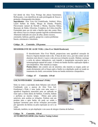 Gel dental de Aloe Vera. Protege das placas bacterianas.
Refrescante, é um dentifrício de ação prolongada de frescor e
proteção e branqueador dos dentes.
Ingredientes: Aloe Vera Gel Estabilizado, Sorbitol, Silica,
Lauril Sulfato de Sódio, Musgo da Irlanda, Própolis,
Flavorizante natural de Hortelã e Menta, Sacarina Sídica,
Benzoato de Sódio, Glicerina, Complexo de Cobre-clorofila.
Formulado para uso de toda a família (por não conter flúor,
não oferece risco às crianças quando ingerido acidentalmente)
Altamente indicado em casos de aftas, dentes escuros,
estomatite, halitose, gastrite, gengivite e outros problemas
bucais, estomacais e intestinais.

Código: 28      Conteúdo: 130 gramas

DESODORANTE DE ALOE VERA (Aloe Ever Shield Deodorant)

                O desodorizante Aloe Ever Shield, proporciona uma agradável sensação de
                frescor e higiene durante todo o dia. À base de aloe vera e, por não conter sais de
                alumínio nem álcool, é suave e não provoca irritações na pele. Hidrata e protege
                a axila de odores indesejáveis, sem impedir a transpiração necessária para a
                termoregulação natural do corpo. A forma em bastão facilita a aplicação rápida e
                sem desperdício. Não mancha as roupas.
                Pontos-chave: não contém sais de alumínio; não mancha as roupas; pode ser
                usado diretamente sob os braços após o banho ou a depilação; pode ser usado no
                tratamento do chulé; conveniente forma em bastão minimiza o desperdício.

                Código: 67      Conteúdo: 118 ml

LOÇÃO PÓS BARBA (Gentleman’s Pride)

Sinta no rosto a suavidade deste bálsamo sem álcool.
Combinado com a pureza do Aloe Vera Gel.
Gentleman´s Pride é uma loção com uma suave e
agradável fragrância masculina para ser aplicada no
rosto após a rotina diária do barbear. Conforta, hidrata
e perfuma ao mesmo tempo. Ótimo para peles
sensíveis, pois acalma as irritações. Embora seja um
produto para o após barba, ele pode ser usado a
qualquer momento para aliviar irritações provocadas
por agressões da lâmina ou pela exposição ao sol e ao
vento.
Indicado, também, no pós depilação e em casos de alergia à lamina de barbear.

Código: 70 Conteúdo: 118 ml
AUTO-BRONZEADOR (Aloe Sunless Toning Lotion)
 