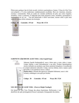 Ótimo para qualquer tipo de lesão na pele, inclusive queimaduras e herpes. À base de Aloe Vera
com própolis e 15 ervas medicinais, cuidadosamente escolhidas. Rico em vitaminas, minerais,
enzimas e aminoácidos. Pode ser usado em variados problemas de pele, tais como erupções,
arranhões, cortes e contusões. É elaborado para tratar pequenos cortes, arranhões, queimaduras e
queimaduras de sol, etc... Tem pH balanceado e efeito suavizante, mesmo sobre a pele mais
sensível e possui efeito calmante nas brotoejas.

Código: 40     Conteúdo: 473 ml          Preço: R$ 47,76




SABONETE LÍQUIDO DE ALOE VERA (Aloe Liquid Soap)

                    Sabonete líquido biodegradável, suave, ótimo para o rosto, mãos e corpo.
                    Limpa, hidrata e nutre delicadamente a sua pele. Produto hipoalergênico
                    (termo atribuído aos produtos cujo baixo potencial alergênico é reconhecido
                    e comprovadamente reduzido). Limpa, suaviza, hidrata, nutre e repara a pele
                    deixando-a com aparência macia e sedosa.
                    Pontos-chave: fórmula não agressiva; limpador hidratante; suave e não
                    irritante; embalagem com ação por bomba.


                    Código: 38      Conteúdo: 473 ml         Preço: R$ 37,54




GEL DENTAL DE ALOE VERA (Forever Bright Toothgel)
Gel dental de Aloe Vera. Protege das placas bacterianas. Refrescante, é um
dentifrício de ação prolongada de frescor e proteção e branqueador dos dentes.


                                                                                             10
 