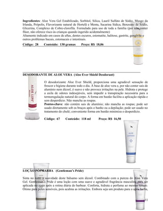 Ingredientes: Aloe Vera Gel Estabilizado, Sorbitol, Silica, Lauril Sulfato de Sódio, Musgo da
Irlanda, Própolis, Flavorizante natural de Hortelã e Menta, Sacarina Sídica, Benzoato de Sódio,
Glicerina, Complexo de Cobre-clorofila. Formulado para uso de toda a família (por não conter
flúor, não oferece risco às crianças quando ingerido acidentalmente)
Altamente indicado em casos de aftas, dentes escuros, estomatite, halitose, gastrite, gengivite e
outros problemas bucais, estomacais e intestinais.
Código: 28      Conteúdo: 130 gramas         Preço: R$ 18,06




DESODORANTE DE ALOE VERA (Aloe Ever Shield Deodorant)

                O desodorizante Aloe Ever Shield, proporciona uma agradável sensação de
                frescor e higiene durante todo o dia. À base de aloe vera e, por não conter sais de
                alumínio nem álcool, é suave e não provoca irritações na pele. Hidrata e protege
                a axila de odores indesejáveis, sem impedir a transpiração necessária para a
                termoregulação natural do corpo. A forma em bastão facilita a aplicação rápida e
                sem desperdício. Não mancha as roupas.
                Pontos-chave: não contém sais de alumínio; não mancha as roupas; pode ser
                usado diretamente sob os braços após o banho ou a depilação; pode ser usado no
                tratamento do chulé; conveniente forma em bastão minimiza o desperdício.

                Código: 67       Conteúdo: 118 ml          Preço: R$ 16,50




LOÇÃO PÓS BARBA (Gentleman’s Pride)

Sinta no rosto a suavidade deste bálsamo sem álcool. Combinado com a pureza do Aloe Vera
Gel. Gentleman´s Pride é uma loção com uma suave e agradável fragrância masculina para ser
aplicada no rosto após a rotina diária do barbear. Conforta, hidrata e perfuma ao mesmo tempo.
Ótimo para peles sensíveis, pois acalma as irritações. Embora seja um produto para o após barba,


                                                                                                11
 