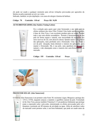 ele pode ser usado a qualquer momento para aliviar irritações provocadas por agressões da
lâmina ou pela exposição ao sol e ao vento.
Indicado, também, no pós depilação e em casos de alergia à lamina de barbear.

Código: 70      Conteúdo: 118 ml         Preço: R$ 34,50

AUTO-BRONZEADOR (Aloe Sunless Toning Lotion)

                           Eis a solução para quem quer estar bronzeada o ano todo sem os
                           efeitos nefastos dos raios Ultra Violeta! Esta loção autobronzeadora,
                           à base de Aloe Vera, é um excelente produto para ser usado durante
                           todo o ano sem efeitos secundários. Permite o bronzeamento da sua
                           pele de forma segura e natural, sem necessidade de exposição aos
                           raios nocivos do sol, sem deixá-la oleosa. Quanto maior a freqüência
                           das aplicações, mais profundo será o bronzeado. Uma vez obtida a
                           cor da pele desejada, basta diminuir o número de aplicações, para
                           manter o bronzeado. Dá, à sua pele, uma aparência de bronzeado
                           natural, e não alaranjada como a maioria dos auto-bronzeadores do
                           mercado.


                           Código: 195      Conteúdo: 118 ml         Preço: R$ 53,48




PROTETOR SOLAR (Aloe Sunscreen)

O Forever Aloe Sunscreen é um protetor solar Fator 30, resistente à água. Bloqueia e protege dos
raios solares UVA e UVB, enquanto amacia e mantém o equilíbrio natural da pele. Formulado
com o puro Gel de Aloe Vera, possue também Vitamina E. É um poderoso hidratante que protege
a sua pele durante a exposição solar e pós-solar, minimizando os efeitos provocados pelo sol e
pelo vento. Mmantem a proteção até 40 minutos de atividade na água. Além de satisfazer todos
os requisitos do mercado como protetor solar, é um bom hidratante, que pode ser usado antes da
maquiagem.

                                                                                             12
 