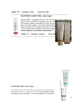 Código: 199     Conteúdo: 118 ml          Preço: R$ 33,00

               BATOM DE ALOE VERA (Aloe Lips)

               Protetor labial - Combinação de Aloe Vera com Jojoba e cera de abelhas que,
               além de nutrir seus lábios e protegê-los do sol, vento e ressecamento, é ótimo
               para atenuar pequenas queimaduras na pele, para picadas de insetos, cortes na
               pele, para tratar espinhas e até mesmo para hemorróidas. Use o Aloe Lips em
               todas as estações do ano, sempre que estiver frio, calor ou em exposição aos raios
               U.V. Tem um formato compacto e fácil para ter sempre à mão
               Embora pequeno, é um produto surpreendente !!!

               Código: 22     Conteúdo: 4 gramas           Preço: R$ 9,50




LOÇÃO DE ALOE (Aloe Lotion)

Esta loção tem uma das mais altas concentrações de Aloe Vera para
um tratamento intenso e rápido da sua pele. Possue também em sua
formulação jojoba e vitamina E. Com aroma agradável é concentrada

                                                                                              13
 