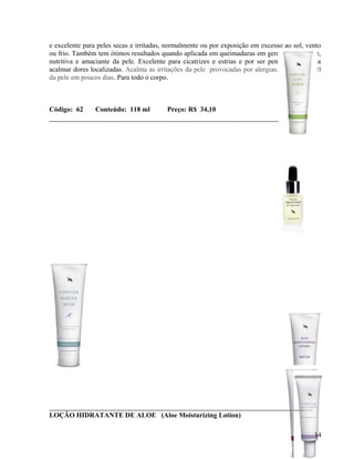 e excelente para peles secas e irritadas, normalmente ou por exposição em excesso ao sol, vento
ou frio. Também tem ótimos resultados quando aplicada em queimaduras em geral. É hidratante,
nutritiva e amaciante da pele. Excelente para cicatrizes e estrias e por ser penetrante ajuda a
acalmar dores localizadas. Acalma as irritações da pele provocadas por alergias. Restaura o pH
da pele em poucos dias. Para todo o corpo.



Código: 62      Conteúdo: 118 ml         Preço: R$ 34,10




LOÇÃO HIDRATANTE DE ALOE (Aloe Moisturizing Lotion)

                                                                                            14
 