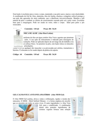 Esta loção é excelente para o rosto e corpo, mantendo a sua pele suave, macia e com elasticidade.
A combinação do Gel de Aloe, alantoína, óleo de Jojoba, elastina e colagénio solúvel protege a
sua pele das agressões do meio ambiente, que a danificam irreversivelmente. Mantém o pH
natural da pele e combate os efeitos do ressecamento causado pelo sol e pelo vento. Excelente
base para a maquiagem. Pode ser usada no rosto, mãos e corpo. Ideal para peles e pés
ressecados.

Código: 63      Conteúdo: 118 ml          Preço: R$ 34,10

LOÇÃO TÉRMICA DE ALOE (Aloe Heat Lotion)

Este produto emoliente de óleo em água contém Aloe Vera e agentes que penetram
a pele egeram calor. A sua ação de relaxamento é indicada para massagens de
músculos e articulações. Pode ser aplicada depois de um longo dia de trabalho e/ou
antes de realizar esforço físico. Ao penetrar na pele, esta loção relaxa os músculos
e atua sobre as articulações.
Ajuda a aliviar qualquer dor muscular e as provocadas por artrites, reumatismo e
bursites. É relaxante se for usado depois da prática de esporte.

Código: 64      Conteúdo: 118 ml          Preço: R$ 34,10




GEL CALMANTE E ANTI-INFLAMATÓRIO (Aloe MSM Gel)

O Aloe MSM Gel acalma, alivia e reduz a inflamação, rigidez e tensão dos
músculos. O MSM - Metil Sulfonil Metano - é a forma orgânica do enxofre
que se encontra em todos os seres vivos. O outro ingrediente é o Aloe Vera
                                  Gel, puro e estabilizado. A combinação
                                  destes dois potentes ingredientes de
                                  extratos vegetais fornece uma solução

                                                                                              15
 