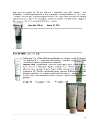 única para um produto que dá, aos músculos e articulações, uma ação calmante e anti-
inflamatória. É indicado para suavizar e amaciar sua pele, a qualquer hora do dia ou da noite.
Também é indicado para massagear regiões doloridas, tais como partes do corpo que sofreram
algum trauma ou as regiões das articulações. Além disso, combate o envelhecimento e pequenos
problemas de pele, tais como eczema, dermatoses e outros.

Código: 205       Conteúdo: 118 ml         Preço: R$ 52,54




GEL DE ALOE (Aloe Vera Gely)

            Gel de Aloe Vera 100% estabilizado, combinado com glicerina vegetal. Enriquecido
            com vitaminas E e C, poderosos antioxidantes e Alantoína, possui propriedades
            curativas que ajudam a promover tecidos saudáveis.
            Indicado como: Desinflamante, cicatrizante e antisséptico; ajuda a diminuir lesões,
            dores, inchaços e inflamações; Ajuda a combater acne, seborréia, caspa, pé-de-
            atleta, psoríase, manchas da pele, fungos, feridas causadas pela febre e outras
            irritações da pele. Também recomendado para o tratamento de hemorróidas, picadas
            de inseto, queimadura por irradiação, cicatrização das gengivas e outras erupções.
            Pode ser usado como um fantástico fixador de cabelo e agente limpador de dentes e
            gengivas.

            Código: 61      Conteúdo: 118 ml         Preço: R$ 34,10




                                                                                            16
 