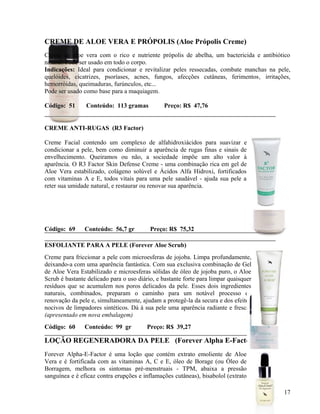 CREME DE ALOE VERA E PRÓPOLIS (Aloe Própolis Creme)
Creme de aloe vera com o rico e nutriente própolis de abelha, um bactericida e antibiótico
natural. Pode ser usado em todo o corpo.
Indicações: Ideal para condicionar e revitalizar peles ressecadas, combate manchas na pele,
quelóides, cicatrizes, psoríases, acnes, fungos, afecções cutâneas, ferimentos , irritações,
hemorróidas, queimaduras, furúnculos, etc...
Pode ser usado como base para a maquiagem.

Código: 51      Conteúdo: 113 gramas           Preço: R$ 47,76


CREME ANTI-RUGAS (R3 Factor)

Creme Facial contendo um complexo de alfahidroxiácidos para suavizar e
condicionar a pele, bem como diminuir a aparência de rugas finas e sinais de
envelhecimento. Queiramos ou não, a sociedade impõe um alto valor à
aparência. O R3 Factor Skin Defense Creme - uma combinação rica em gel de
Aloe Vera estabilizado, colágeno solúvel e Ácidos Alfa Hidroxi, fortificados
com vitaminas A e E, todos vitais para uma pele saudável - ajuda sua pele a
reter sua umidade natural, e restaurar ou renovar sua aparência.




Código: 69      Conteúdo: 56,7 gr         Preço: R$ 75,32

ESFOLIANTE PARA A PELE (Forever Aloe Scrub)
Creme para friccionar a pele com microesferas de jojoba. Limpa profundamente,
deixando-a com uma aparência fantástica. Com sua exclusiva combinação de Gel
de Aloe Vera Estabilizado e microesferas sólidas de óleo de jojoba puro, o Aloe
Scrub é bastante delicado para o uso diário, e bastante forte para limpar quaisquer
resíduos que se acumulem nos poros delicados da pele. Esses dois ingredientes
naturais, combinados, preparam o caminho para um notável processo de
renovação da pele e, simultaneamente, ajudam a protegê-la da secura e dos efeitos
nocivos de limpadores sintéticos. Dá à sua pele uma aparência radiante e fresca.
(apresentado em nova embalagem)
Código: 60      Conteúdo: 99 gr          Preço: R$ 39,27

LOÇÃO REGENERADORA DA PELE (Forever Alpha E-Factor)
Forever Alpha-E-Factor é uma loção que contém extrato emoliente de Aloe
Vera e é fortificada com as vitaminas A, C e E, óleo de Borage (ou Óleo de
Borragem, melhora os sintomas pré-menstruais - TPM, abaixa a pressão
sanguínea e é eficaz contra erupções e inflamações cutâneas), bisabolol (extrato

                                                                                         17
 