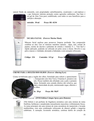 natural fluido da camomila, com propriedades antiinflamatória, cicatrizante e anti-séptica) e
outros ingredientes que fornecem máxima proteção contra agressões ambientais. Sua base é
constituída por nosso gel de Aloe Vera puro, estabilizado, com todos os seus benefícios para a
saúde, hidratação, nutrição e absorção.

Código: 187      Conteúdo: 30 ml          Preço: R$ 65,94




                MÁSCARA FACIAL (Forever Marine Mask)

                Máscara facial argilosa para promover limpeza profunda. Sua composição
                combina ao aloe vera os minerais marinhos naturais , algas, mel, extrato de
                pepino, extrato de alecrim e palmitato de retinila ( vitamina A ) . Tem fácil e
                rápida aplicação, podendo ser utilizada em peles secas a oleoas. Devolve à sua
                pele a maciez e vitalidade, deixando-a hidratada e com sensação refrescante.


                Código: 234        Conteúdo: 113 gr          Preço: R$ 60,12




CREME PARA A REGIÃO DOS OLHOS (Forever Alluring Eyes)

Creme revitalizante para a região dos olhos, formulado para reduzir o aparecimento
de pequenas rugas e olheiras. Enriquecido com Aloe Vera e Vitamina E, promove um
ótimo condicionamento da pele. Possui também alta afinidade com a pele e portanto
permanece na superfície cutânea, formando uma camada elástica não oclusiva, que
ajuda a estimular a flexibilidade e elasticidade da pele, minimizando rugas, olheiras e
inchaços na região abaixo dos olhos.

Código: 185        Conteúdo: 28 gr          Preço: R$ 50,07


PERFUME MASCULINO (25TH Edition Cologne Spray para Homens)

              25th Edition é um perfume de fragrância aromática com uma mistura de notas
              frutíferas, herbáceas e amadeiradas sensualmente masculina e infinitamente fresca.
              As notas principais são uma mistura de notas aromáticas de manjericão e lavanda
              mediterrânea, com uma combinação refrescante de abacaxi gelado e tangerina
              calabriana. A sensação, levemente aromática, continua dentro do coração da

                                                                                             18
 