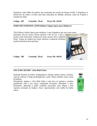 fragrância, onde folhas de gerânio são acentuadas por maçãs de Granny Smith. A fragrância se
desenvolve de modo a revelar uma base masculina de sândalo, almíscar, cedro da Virgînia e
semente de tonka.

Código: 209        Conteúdo: 50 ml          Preço: R$ 106,99

PERFUME FEMININO (25TH Edition Cologne Spray para Mulheres)


25th Edition Colônia Spray para mulheres é uma fragrância que tem como notas
principais: flor de cactus, freesia amarela e flor de era, o que a deixa com um
acento verde refrescante. Essência de rosas, jasmin, lírio e magnólia dão o acento
floral. Toques de madeira de cereja, almíscar e patchouli iluminam e capturam a
essência feminina deste perfume.




Código: 208        Conteúdo: 50 ml          Preço: R$ 106,99




GEL PARA BANHO (Aloe Bath Gelée)

Delicada fórmula de banho, biodegradável, elimina células mortas, estimula,
suaviza, refresca e limpa profundamente a pele. Ótimo também como creme
de barbear.
Orientações: aplique o Aloe Bath Gelée a uma luva ou esponja e ensaboe
gentilmente todo o seu corpo, esfregando levemente. Massageie a pele,
lentamente, aplicando o gelée conforme necessário, para chegar a uma
vigorosa sensação de limpeza. Secar vigorosamente com toalha de banho
macia.




                                                                                         19
 