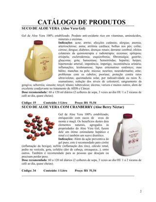CATÁLOGO DE PRODUTOS
SUCO DE ALOE VERA (Aloe Vera Gel)

Gel de Aloe Vera 100% estabilizado. Produto anti-oxidante rico em vitaminas, aminoácidos,
                               minerais e enzimas.
                               Indicações: acne; artrite; afecções cutâneas; alergias; anemia;
                               arteriosclerose; asma; arritmia cardíaca; bolhas nos pés; colite;
                               cirrose; dengue; diabetes; doenças renais; derrame cerebral; efeitos
                               colaterais da quimioterapia e radioterapia; eczemas; epilepsia;
                               erisipela; esclerodermia; esquizofrenia; fibromialgia; gastrite;
                               glaucoma; gota; hanseníase; hemorróidas; hepatite; herpes;
                               hipertensão arterial; impotência; impetigo; incontinência urinária;
                               inflamações; leishmaniose; lúpus eritematoso sistêmico; mau
                               hálito; manchas na pele; micose; neurites; neurodermatite; otite;
                               problemas com os cabelos; psoríase; proteção contra raios
                               ultravioletas; queimaduras solar, por radioatividade ou raios X;
                               reumatismo; redução dos níveis de colesterol; sangramento da
gengiva; seborréia; sinusite; terçol; tétano; tuberculose; úlceras; varizes e muitos outros, alem de
excelente coadjuvante no tratamento de AIDS e Câncer.
Dose recomendada: 60 a 120 ml diários (2 colheres de sopa, 3 vezes ao dia OU 1 a 2 xícaras de
café ao dia, quase cheias).

Código: 15        Conteúdo: 1 Litro         Preço: R$ 51,54
SUCO DE ALOE VERA COM CRANBERRY (Aloe Berry Néctar)

                             Gel de Aloe Vera 100% estabilizado,
                             enriquecido com sucos de uvas do
                             monte e maçã. Os benefícios destes dois
                             elementos naturais, agregados às
                             propriedades do Aloe Vera Gel, fazem
                             dele um ótimo estimulante hepático e
                             renal e é também um suave diurético.
                             Indicações: Além da ação preventiva do
                             gel puro, este é recomendado para cistite
(inflamação da bexiga), nefrite (inflamação dos rins), cálculo renal,
pedra na vesícula, gota, cefaléia (dor de cabeça, enxaqueca...), entre
outros. Também é recomendado para as pessoas que desejam ou
precisam perder peso.
Dose recomendada: 60 a 120 ml diários (2 colheres de sopa, 3 vezes ao dia OU 1 a 2 xícaras de
café ao dia, quase cheias).

Código: 34        Conteúdo: 1 Litro         Preço: R$ 51,54




                                                                                                  2
 