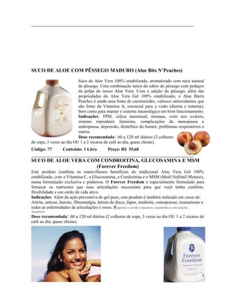 SUCO DE ALOE COM PÊSSEGO MADURO (Aloe Bits N’Peaches)

                          Suco de Aloe Vera 100% estabilizado, aromatizado com suco natural
                          de pêssego. Uma combinação única do sabor do pêssego com pedaços
                          da polpa do nosso Aloe Vera. Com a adição do pêssego, além das
                          propriedades do Aloe Vera Gel 100% estabilizado, o Aloe Bits'n
                          Peaches é ainda uma fonte de carotenóides, valiosos antioxidantes que
                          são fonte da Vitamina A, essencial para a visão (diurna e noturna),
                          bem como para manter o sistema imunológico em bom funcionamento.
                          Indicações: TPM, cólica menstrual, miomas, cisto nos ovários,
                          sistema reprodutor feminino, complicações da menopausa e
                          andropausa, depressão, distúrbios do humor, problemas respiratórios e
                          outros.
                          Dose recomendada: 60 a 120 ml diários (2 colheres
de sopa, 3 vezes ao dia OU 1 a 2 xícaras de café ao dia, quase cheias).
Código: 77        Conteúdo: 1 Litro         Preço: R$ 55,68

SUCO DE ALOE VERA COM CONDROITINA, GLUCOSAMINA E MSM
                    (Forever Freedom)
Este produto combina os maravilhosos benefícios do tradicional Aloe Vera Gel 100%
estabilizado, com a Vitamina C, a Glucosamina, a Condroitina e o MSM (Metil Sulfonil Metano),
numa formulação exclusiva e poderosa. O Forever Freedom é especialmente formulado para
fornecer os nutrientes que suas articulações necessitam para que você tenha conforto,
flexibilidade e um estilo de vida ativo.
Indicações: Além da ação preventiva do gel puro, este produto é também indicado em casos de:
Artrite, artrose, bursite, fibromialgia, hérnia de disco, lúpus, tendinite, osteoporose, reumatismo e
todas as enfermidades de articulações e ossos. Regenera o tecido conjuntivo, mantendo as articulações
Saudáveis.
Dose recomendada: 60 a 120 ml diários (2 colheres de sopa, 3 vezes ao dia OU 1 a 2 xícaras de
café ao dia, quase cheias).




                                                                                                   3
 