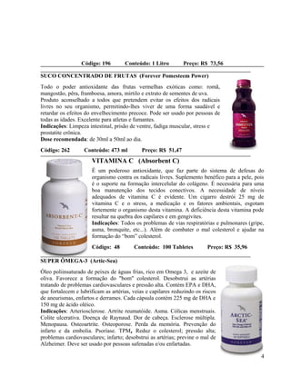 Código: 196        Conteúdo: 1 Litro         Preço: R$ 73,56

SUCO CONCENTRADO DE FRUTAS (Forever Pomesteem Power)
Todo o poder antioxidante das frutas vermelhas exóticas como: romã,
mangostão, pêra, framboesa, amora, mirtilo e extrato de sementes de uva.
Produto aconselhado a todos que pretendem evitar os efeitos dos radicais
livres no seu organismo, permitindo-lhes viver de uma forma saudável e
retardar os efeitos do envelhecimento precoce. Pode ser usado por pessoas de
todas as idades. Excelente para atletas e fumantes.
Indicações: Limpeza intestinal, prisão de ventre, fadiga muscular, stress e
prostatite crônica.
Dose recomendada: de 30ml a 50ml ao dia.
Código: 262        Conteúdo: 473 ml          Preço: R$ 51,47
                      VITAMINA C (Absorbent C)
                      É um poderoso antioxidante, que faz parte do sistema de defesas do
                      organismo contra os radicais livres. Suplemento benéfico para a pele, pois
                      é o suporte na formação intercelular do colágeno. É necessária para uma
                      boa manutenção dos tecidos conectivos. A necessidade de níveis
                      adequados de vitamina C é evidente. Um cigarro destrói 25 mg de
                      vitamina C e o stress, a medicação e os fatores ambientais, esgotam
                      fortemente o organismo desta vitamina. A deficiência desta vitamina pode
                      resultar na quebra dos capilares e em gengivites.
                      Indicações: Todos os problemas de vias respiratórias e pulmonares (gripe,
                      asma, bronquite, etc...). Além de combater o mal colesterol e ajudar na
                      formação do “bom” colesterol.
                      Código: 48         Conteúdo: 100 Tabletes           Preço: R$ 35,96

SUPER ÔMEGA-3 (Artic-Sea)
Óleo poliinsaturado de peixes de águas frias, rico em Omega 3, e azeite de
oliva. Favorece a formação do "bom" colesterol. Desobstrui as artérias
tratando de problemas cardiovasculares e pressão alta. Contém EPA e DHA,
que fortalecem e lubrificam as artérias, veias e capilares reduzindo os riscos
de aneurismas, enfartos e derrames. Cada cápsula contém 225 mg de DHA e
150 mg de ácido oléico.
Indicações: Arteriosclerose. Artrite reumatóide. Asma. Cólicas menstruais.
Colite ulcerativa. Doença de Raynaud. Dor de cabeça. Esclerose múltipla.
Menopausa. Osteoartrite. Osteoporose. Perda da memória. Prevenção do
infarto e da embolia. Psoríase. TPM, Reduz o colesterol; pressão alta;
problemas cardiovasculares; infarto; desobstrui as artérias; previne o mal de
Alzheimer. Deve ser usado por pessoas safenadas e/ou enfartadas.

                                                                                              4
 