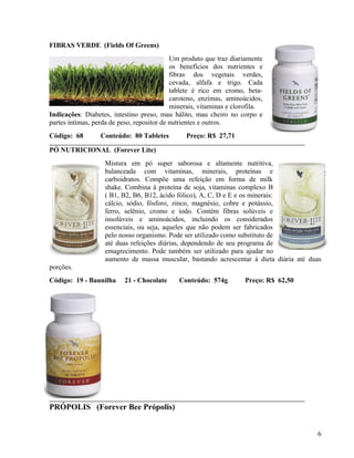 FIBRAS VERDE (Fields Of Greens)
                                            Um produto que traz diariamente
                                            os benefícios dos nutrientes e
                                            fibras dos vegetais verdes,
                                            cevada, alfafa e trigo. Cada
                                            tablete é rico em cromo, beta-
                                            caroteno, enzimas, aminoácidos,
                                            minerais, vitaminas e clorofila.
Indicações: Diabetes, intestino preso, mau hálito, mau cheiro no corpo e
partes íntimas, perda de peso, repositor de nutrientes e outros.
Código: 68        Conteúdo: 80 Tabletes         Preço: R$ 27,71

PÓ NUTRICIONAL (Forever Lite)
                   Mistura em pó super saborosa e altamente nutritiva,
                   balanceada com vitaminas, minerais, proteínas e
                   carboidratos. Compõe uma refeição em forma de milk
                   shake. Combina à proteína de soja, vitaminas complexo B
                   ( B1, B2, B6, B12, ácido fólico), A, C, D e E e os minerais:
                   cálcio, sódio, fósforo, zinco, magnésio, cobre e potássio,
                   ferro, selênio, cromo e iodo. Contém fibras solúveis e
                   insolúveis e aminoácidos, incluindo os considerados
                   essenciais, ou seja, aqueles que não podem ser fabricados
                   pelo nosso organismo. Pode ser utilizado como substituto de
                   até duas refeições diárias, dependendo de seu programa de
                   emagrecimento. Pode também ser utilizado para ajudar no
                   aumento de massa muscular, bastando acrescentar à dieta diária até duas
porções.
Código: 19 - Baunilha     21 - Chocolate      Conteúdo: 574g         Preço: R$ 62,50




PRÓPOLIS (Forever Bee Própolis)


                                                                                        6
 