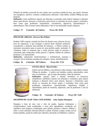 Própolis de abelhas acrescido de mel, geléia real e proteína isolada de soja, que juntos, formam
um energético, nutritivo e prático complemento alimentar. Cada tablete contém 500mg de pura
própolis.
Indicações: como antibiótico natural, em infecções e contusões, para reduzir inchaços e diminuir
dores; para úlceras, abcessos e furúnculos, para aliviar os sintomas de tosses, gripes e resfriados,
bem como para problemas respiratórios, circulatórios, digestivos, dermatológicos e
odontológicos. Não existem contra-indicações e não se tem detectado reações alérgicas.

Código: 27      Conteúdo: 60 Tabletes           Preço: R$ 69,58


PÓLEM DE ABELHA (Forever Bee Pollen)

Produto 100% natural, extraído de flores do deserto com coletores de aço,
livre de impurezas, o que assegura a pureza deste alimento poderoso.
Considerado o alimento mais perfeito da natureza , o Pólem contém os
nutrientes necessários para se gozar de uma perfeita saúde, incluindo 16
vitaminas, todos os minerais que o corpo precisa, todas as enzimas e
coenzimas mais conhecidas, ácidos graxos e vegetais, hidrato de carbono,
proteínas e 22 aminoácidos.
Indicações: suplemento multivitamínico e multimineral; aumenta a
energia e alivia sintomas causados por alergias e asma; antiinflamatório.
Código: 26      Conteúdo: 100 Tabletes           Preço: R$ 37,53

                         GELÉIA REAL (Royal Gelly)
                         Geléia real em tabletes, com delicioso sabor laranja. Cada tablete contem
                         250mg do produto. A geléia real também contém aminoácidos, entre
                         eles, os essenciais – que o corpo não produz-, além de minerais.
                         Indicações: cansaço físico e mental, normaliza os processos
                         metabólicos, antibiótico natural, em infecções e contusões, para reduzir
                         inchaços e diminuir dores; para úlceras, abcessos e furúnculos, para
                         aliviar os sintomas de tosses, gripes e resfriados, bem como para
                         problemas respiratórios, rejuvenescedor, impotência, frigidez e
                         infertilidade, perda de memória, depressão, mal de parkinson e mal de
                         alzheimer.

                         Código: 36       Conteúdo: 60 Tabletes          Preço: R$ 74,85

SHAMPOO DE ALOE VERA COM JOJOBA                      (Aloe Jojoba Shampoo)

Shampoo à base de aloe vera e óleo de jojoba. Agentes hidratantes e
condicionadores estão combinados a esses dois ingredientes, resultando em
equilíbrio entre limpeza e hidratação, para cabelos normais à oleosos. Hidrata e
nutre o couro cabeludo, folículos pilosos e cabelo. Elimina a caspa e acaba com as
pontas partidas, queda de cabelo por seborréia, deixando-os brilhantes e sedosos.


                                                                                                  7
 