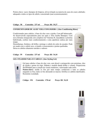 Pontos-chave: suave shampoo de limpeza; alivia irritação na maioria de casos do couro cabeludo;
adequado a todos os tipos de cabelo; concentrado (usar economicamente).




Código: 58      Conteúdo: 237 ml          Preço: R$ 39,27

CONDICIONADOR DE ALOE VERA COM JOJOBA (Aloe Conditioning Rinse)

Condicionador para cabelos, à base de aloe vera e jojoba. Com pH balanceado,
foi desenvolvido especialmente para uso após o Aloe Jojoba Shampoo. Com
nova fórmula enriquecida com complexo de Vitamina B, macadâmia e proteína
hidrolizada, confere mais condicionamento e uma aparência sedosa por mais
tempo.
Desembaraça, fortalece, dá brilho e protege o cabelo do calor do secador. Pode
ser usado com o cabelo seco, evitando o ressecamento e pontas quebradas.
Deixa os cabelos altamente nutridos e sedosos


Código: 59      Conteúdo: 237 ml          Preço: R$ 34,10

GEL FIXADOR PARA O CABELO (Aloe Styling Gel)

             Gel para cabelos à base de aloe vera, sem álcool e enriquecido com proteínas, óleo
             de jojoba e germe de trigo. Hidrata e modela dando brilho e volume. Proporciona
             flexibilidade para a criação de visuais modernos, valorizando cada estilo.
             Pontos-chave: molda os fios por mais tempo; condiciona e trata os cabelos
             enquanto os fixa; nutre os fios deixando-os macios; fortifica os cabelos danificados.
             Resistente à umidade.


             Código: 194      Conteúdo: 178 ml          Preço: R$ 34,10




                                                                                                8
 
