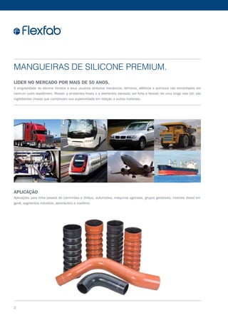 Mangueiras de Silicone Premium.
Líder no mercado por mais de 50 anos.
A singularidade do silicone fornece a seus usuários atributos mecânicos, térmicos, elétricos e químicos não encontrados em
nenhum outro elastômero. Resistir a ambientes hostis e a elementos danosos; ser forte e flexível; ter uma longa vida útil; são
ingredientes chaves que comprovam sua superioridade em relação a outros materiais.
Aplicação
Aplicações para linha pesada de caminhões e ônibus, automotiva, máquinas agrícolas, grupos geradores, motores diesel em
geral, segmentos industrial, aeronáutico e marítimo
2
 