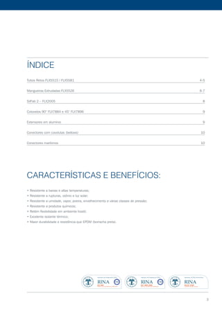 Índice
Tubos Retos FLX5515 / FLX5581	 4-5
Mangueiras Extrudadas FLX5526	 6-7
SilFab 2 – FLX2005	 8
Cotovelos 90° FLX7884 e 45° FLX7896	 9
Extensores em alumínio	 9
Conectores com covolutas (bellows)	 10
Conectores marítimos	 10
Características e Benefícios:
• Resistente a baixas e altas temperaturas;
• Resistente a rupturas, ozônio e luz solar;
• Resistente a umidade, vapor, poeira, envelhecimento e várias classes de pressão;
• Resistente a produtos químicos;
• Retém flexibilidade em ambiente hostil;
• Excelente isolante térmico;
• Maior durabilidade e resistência que EPDM (borracha preta).
3
 
