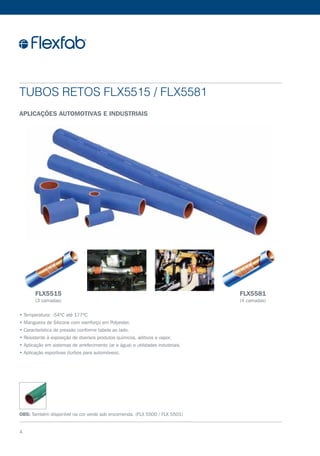 • Temperatura: -54ºC até 177ºC
• Mangueira de Silicone com reenforço em Polyester.
• Característica de pressão conforme tabela ao lado.
• Resistente à exposição de diversos produtos químicos, aditivos e vapor.
• Aplicação em sistemas de arrefecimento (ar e água) e utilidades industriais.
• Aplicação esportivas (turbos para automóveis).
Tubos Retos FLX5515 / FLX5581
Aplicações automotivas e industriais
OBS: Também disponível na cor verde sob encomenda. (FLX 5500 / FLX 5501)
FLX5515
(3 camadas)
FLX5581
(4 camadas)
4
 