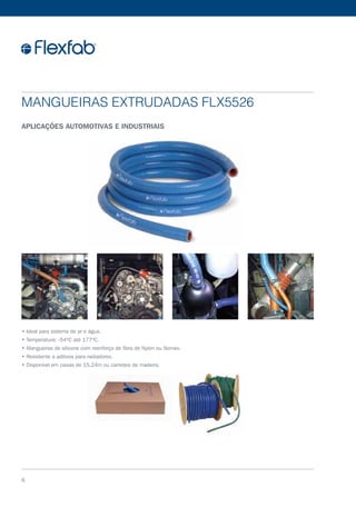 Mangueiras Extrudadas FLX5526
Aplicações automotivas e industriais
6
• Ideal para sistema de ar e água.
• Temperatura: -54ºC até 177ºC.
• Mangueiras de silicone com reenforço de fibra de Nylon ou Nomex.
• Resistente a aditivos para radiadores.
• Disponível em caixas de 15,24m ou carreteis de madeira.
 