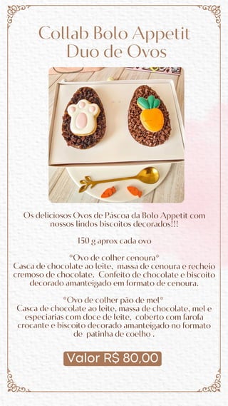 Valor R$ 80,00
Collab Bolo Appetit
Duo de Ovos
Os deliciosos Ovos de Páscoa da Bolo Appetit com
nossos lindos biscoitos decorados!!!
150 g aprox cada ovo
*Ovo de colher cenoura*
Casca de chocolate ao leite, massa de cenoura e recheio
cremoso de chocolate. Confeito de chocolate e biscoito
decorado amanteigado em formato de cenoura.
*Ovo de colher pão de mel*
Casca de chocolate ao leite, massa de chocolate, mel e
especiarias com doce de leite, coberto com farofa
crocante e biscoito decorado amanteigado no formato
de patinha de coelho .
 
