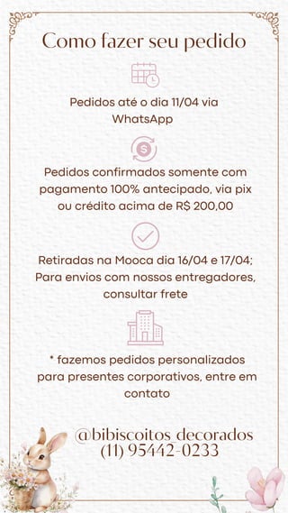 Como fazer seu pedido
Pedidos até o dia 11/04 via
WhatsApp
Pedidos confirmados somente com
pagamento 100% antecipado, via pix
ou crédito acima de R$ 200,00
Retiradas na Mooca dia 16/04 e 17/04;
Para envios com nossos entregadores,
consultar frete
* fazemos pedidos personalizados
para presentes corporativos, entre em
contato
@bibiscoitos_decorados
(11) 95442-0233
 