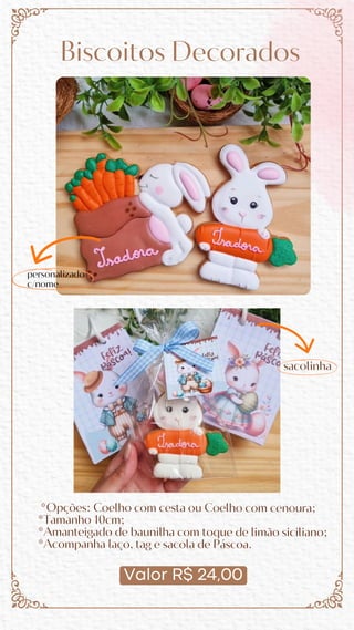 Valor R$ 24,00
Biscoitos Decorados
*Opções: Coelho com cesta ou Coelho com cenoura;
*Tamanho 10cm;
*Amanteigado de baunilha com toque de limão siciliano;
*Acompanha laço, tag e sacola de Páscoa.
sacolinha
personalizado
c/nome
 