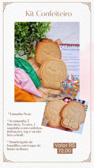 Valor R$
72,00
Kit Confeiteiro
*Tamanho 9cm;
*Acompanha 2
biscoitos, 5 cores, 1
saquinho com confeitos,
instruções, tag e sacola
bra ca kraft;
*Amanteigado de
baunilha com toque de
limão siciliano.
 