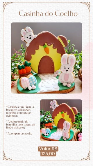 Valor R$
125,00
Casinha do Coelho
*Casinha com 14cm, 3
biscoiros adicionais
(coelho, cenouras e
ovinhos);
*Amanteigado de
baunilha com toque de
limão siciliano;
*Acompanha sacola.
 