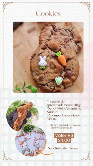 Valor R$
24,00
Cookies
*1 cookie de
aproximadamente 110g;
*Sabor Meio Amargo ou
Nutella;
*Acompanha sacola de
Páscoa.
Sacolinha de Páscoa
Temos opção de cx branca
também, consultar
 