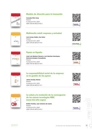 Modelo de dirección para la innovación
       Conrado Miró Arias
       Madrid
       Fundación EOI, 2007
       ISBN 978-84-88723-80-2                                                innovación
                                                                             y creatividad




       Multimedia móvil: empresa y sociedad
       Luis Arroyo Galán, Ana Sainz
       Madrid
       Fundación EOI, 2007
       ISBN 978-84-88723-75-8
                                                                           medio ambiente
                                                                           industria y energía




       Pymes en España
       José Luis Barbero Navarro, Luis Sánchez Henríquez,
       Omicron-Amepro Consultores
       Madrid
       Fundación EOI, 2007                                                   economía
                                                                             y desarrollo
       ISBN 978-84-88723-78-9




       La responsabilidad social de la empresa
       en la gestión de las pymes
       Jaime Urcelay Alonso
       Madrid
       Fundación EOI, 2007                                                    empresa
                                                                              y personas
       ISBN 978-84-88723-72-7




       La salud y la revolución de la convergencia
       de las nuevas tecnologías NBIC
       (nano-bio-info-cogno)                                                                       2009
                                                                                                          1978 1980


                                                                                                 1973
                                                                                                   1997




       Emilio Fontela, Juan Antonio de Castro                                                                    19
       Madrid
       Fundación EOI, 2007                                                   innovación
                                                                             y creatividad
                                                                                                                1 19
       ISBN 978-84-88723-83-3
                                                                                                    1967

                                                                                                                 1


2007                                              EOI ESCUELA DE ORGANIZACIÓN INDUSTRIAL

                                                                                                   19
                                                                                                   21
 