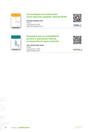 Las tecnologías de la información
                                     en las empresas españolas: situación 05-06
                                     Fernando Maristany Ruiz
                                     Madrid
                                     Fundación EOI, 2007                           innovación
                                                                                   y creatividad
                                     ISBN 978-84-88723-73-4




                                     Tecnologías para la sostenibilidad:
                                     procesos y operaciones unitarias
                                     en depuración de aguas residuales
                                     Juan Antonio Sainz Sastre
                                     Madrid
                                     Fundación EOI, 2007                          medio ambiente
                                                                                  industria y energía
                                     ISBN 84-88723-58-X
          1977




1959
2010
1970




       2009
1962
0
2011
    959
997
2003




       2007
       2009
          22     catálogo de publicaciones                                           2007
   1977
1973
 