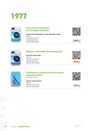 1977
                                     Guía para la adquisición
                                     de tecnología extranjera
                                     Carlos Estévez Eguiagaray, Arturo Villarrubia Cuadra
                                     Madrid
                                     Fundación EOI, 1977
                                     (Monografías EOI)                                      innovación
                                                                                            y creatividad
                                     ISBN 84-600-0918-1




                                     Orígenes y desarrollo del management
                                     Fernando Díaz Pividal
                                     Madrid
                                     Fundación EOI, 1977
                                     (Monografías EOI)                                      economía
                                                                                            y desarrollo
                                     ISBN 84-600-0860-6




                                     Planificación y evaluación de inversiones:
                                     (manual práctico)
                                     3ª ed., rev. y amp.

                                     Ramón Leonato Marsal
                                     Madrid
                                     Fundación EOI, 1977                                    economía
                                                                                            y desarrollo
                                     ISBN 84-256-0338-2
          1977




1959
2010
1970




       2009
1962
0
2011
    959
997
2003




       2007
       2009
          40     catálogo de publicaciones                                                     1977
   1977
1973
 