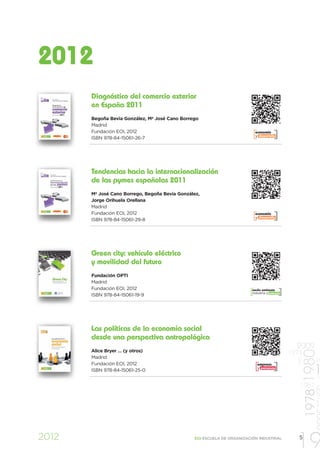 2012
       Diagnóstico del comercio exterior
       en España 2011
       Begoña Bevia González, Mª José Cano Borrego
       Madrid
       Fundación EOI, 2012                                                 economía
                                                                           y desarrollo
       ISBN 978-84-15061-26-7




       Tendencias hacia la internacionalización
       de las pymes españolas 2011
       Mª José Cano Borrego, Begoña Bevia González,
       Jorge Orihuela Orellana
       Madrid
       Fundación EOI, 2012                                                 economía
                                                                           y desarrollo
       ISBN 978-84-15061-29-8




       Green city: vehículo eléctrico
       y movilidad del futuro
       Fundación OPTI
       Madrid
       Fundación EOI, 2012                                               medio ambiente
                                                                         industria y energía
       ISBN 978-84-15061-19-9




       Las políticas de la economía social
       desde una perspectiva antropológica
                                                                                                 2009
       Alice Bryer … (y otros)
                                                                                                        1978 1980


                                                                                               1973
       Madrid
                                                                                                 1997




       Fundación EOI, 2012                                                  empresa
                                                                                                               19
       ISBN 978-84-15061-25-0
                                                                            y personas
                                                                                                              1 19
                                                                                                  1967

                                                                                                               1


2012                                            EOI ESCUELA DE ORGANIZACIÓN INDUSTRIAL

                                                                                                 19
                                                                                                  5
 