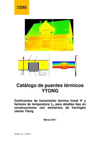 Versión 1.0 – 16.03.11
Catálogo de puentes térmicos
YTONG
Coeficientes de transmisión térmica lineal y
factores de temperatura frsi para detalles tipo en
construcciones con elementos de hormigón
celular Ytong
Marzo 2011
 