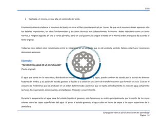 CUDI
Catalogo de rubricas para la evaluación del aprendizaje
Página 14
 Explícate a ti mismo, en voz alta, el contenido del texto.
Finalmente deberás elaborar el resumen del texto sin mirar el libro considerando el ser breve. Ya que en el resumen deben aparecer sólo
los detalles importantes, las ideas fundamentales y los datos técnicos más sobresalientes. Asimismo debes redactarlo como un texto
normal, a renglón seguido, en uno o varios párrafos, pero sin usar guiones ni sangrar el texto en el mismo orden jerárquico de acuerdo al
texto original.
Todas las ideas deben estar relacionadas entre sí, integradas en un conjunto que les dé unidad y sentido. Debes evitar hacer resúmenes
demasiado extensos.
Ejemplo:
“EL CICLO DEL AGUA EN LA NATURALEZA”
(Texto original)
El agua que existe en la naturaleza, distribuida en mares, ríos, manantiales y lagos, puede cambiar de estado por la acción de diversos
factores del medio, y así pasar del estado gaseoso al líquido o al sólido en una serie de transformaciones que forman un ciclo. Ciclo es el
conjunto de fenómenos que se producen en un orden determinado y continuo que se repite periódicamente. El ciclo del agua comprende
las fases de evaporación, condensación, precipitación, filtración y escurrimiento.
Durante la evaporación el agua pasa del estado líquido al gaseoso; este fenómeno se realiza principalmente por la acción de los rayos
solares sobre las capas superficiales del agua. Al pasar al estado gaseoso, el agua sube en forma de vapor a las capas superiores de la
atmósfera.
 