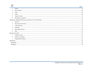 CUDI
Catálogo de rúbricas para la evaluación del aprendizaje V1.0
Página 2
1. Debate...........................................................................................................................................................................................................................27
2. Mesa redonda................................................................................................................................................................................................................28
3. Foros. ............................................................................................................................................................................................................................29
4. Taller.............................................................................................................................................................................................................................30
5. Círculo Literario............................................................................................................................................................................................................31
6. Portafolio de Evidencias. ..............................................................................................................................................................................................32
Rúbrica de estrategias didácticas que requieren el uso de Tecnología. .........................................................................................................................................34
1. Glosario.........................................................................................................................................................................................................................34
2. Presentación electrónica................................................................................................................................................................................................35
3. Video Educativo............................................................................................................................................................................................................36
4. Infografía. .....................................................................................................................................................................................................................37
5. Documento de Excel.....................................................................................................................................................................................................38
6. Wiki. .............................................................................................................................................................................................................................39
Opciones Generales........................................................................................................................................................................................................................41
1. Trabajos Escritos...........................................................................................................................................................................................................41
2. Esquema o diagrama.....................................................................................................................................................................................................42
3. Organizadores Gráficos. ...............................................................................................................................................................................................43
Referencias.....................................................................................................................................................................................................................................44
Bibliografía.................................................................................................................................................................................................................................44
Webgrafía...................................................................................................................................................................................................................................44
 