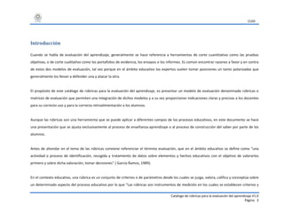 CUDI
Catálogo de rúbricas para la evaluación del aprendizaje V1.0
Página 3
Introducción
Cuando se habla de evaluación del aprendizaje, generalmente se hace referencia a herramientas de corte cuantitativo como las pruebas
objetivas, o de corte cualitativo como los portafolios de evidencia, los ensayos o los informes. Es común encontrar razones a favor y en contra
de estos dos modelos de evaluación, tal vez porque en el ámbito educativo los expertos suelen tomar posiciones un tanto polarizadas que
generalmente los llevan a defender una y atacar la otra.
El propósito de este catálogo de rúbricas para la evaluación del aprendizaje, es presentar un modelo de evaluación denominado rúbricas o
matrices de evaluación que permiten una integración de dichos modelos y a su vez proporcionar indicaciones claras y precisas a los docentes
para su correcto uso y para la correcta retroalimentación a los alumnos.
Aunque las rúbricas son una herramienta que se puede aplicar a diferentes campos de los procesos educativos, en este documento se hace
una presentación que se ajusta exclusivamente al proceso de enseñanza-aprendizaje o al proceso de construcción del saber por parte de los
alumnos.
Antes de ahondar en el tema de las rúbricas conviene referenciar el término evaluación, que en el ámbito educativo se define como “una
actividad o proceso de identificación, recogida y tratamiento de datos sobre elementos y hechos educativos con el objetivo de valorarlos
primero y sobre dicha valoración, tomar decisiones” ( García Ramos, 1989).
En el contexto educativo, una rúbrica es un conjunto de criterios o de parámetros desde los cuales se juzga, valora, califica y conceptúa sobre
un determinado aspecto del proceso educativo por lo que “Las rúbricas son instrumentos de medición en los cuales se establecen criterios y
 