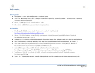 CUDI
Catálogo de rúbricas para la evaluación del aprendizaje V1.0
Página 44
Referencias
Bibliografía
 García Ramos, J. (1989). Bases pedagógicas de la evaluación. Madrid.
 Arceo, F.-B., & Hernández Rojas. (2007). Estrategias docentes para un aprendizaje significativo. Capítulo 2 - Constructivismo y aprendizaje
significativo. México: Mc Graw-Hill.
 Moreno, C. (1999). Metodología del estudio. México: Trillas.
 (28 de febrero de 2013). Rúbrica para autoevaluarse: ensayos analíticos.
Webgrafía
 Díaz Barriga, F. (2005). Enseñanza situada: Vínculo entre la escuela y la vida. Obtenido de
http://learnweb.harvard.edu/alps/thinking/docs/Rúbricar.htm
 Mertler, C. A. (2001). Designing scoring rubrics for your classroom. Practical Assessment, Research & Evaluation. Obtenido de
http://pareonline.net/getvn.asp?v=7&n=25
 Rodríguez, D. (s.f.). Rúbricas: Avalúo y retroalimentación efectiva en el salón de clase. Obtenido de http://www.uprm.edu/ideal/rúbricas.pdf
 s/a. (s.f.). Instrumento de evaluación. Obtenido de isuue: http://issuu.com/marisolmonroycastro/docs/instrumentos_de_evaluaci__n
 s/a. (s.f.). La V de Gowin como instrumento para evaluar el aprendizaje experimental de Química, Física y Biología. Obtenido de
http://academicos.iems.edu.mx/cired/docs/es/qm/05V-Gowin/V-Gowin2.pdf
 s/a. (s.f.). Rúbrica para evaluar portafolio. Obtenido de Currículo Nacional Base Guatemala:
http://cnbguatemala.org/index.php?title=R%C3%BAbrica_para_evaluar_portafolio_(Herramienta_pedag%C3%B3gica)
 Vera Chamorro, M. (11 de Noviembre de 2013). RIC. Red para la innovación curricular. Obtenido de Métodos de enseñanza.:
http://eudev.uta.cl/RIC/blog/
 Vera, L. (s.f.). Rúbricas y listas de cotejo. Obtenido de Recuperado del sitio: http://www.tecnoedu.net/lecturas/materiales/lectura10.pdf
 