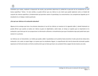 CUDI
Catálogo de rúbricas para la evaluación del aprendizaje V1.0
Página 4
estándares por niveles, mediante la disposición de escalas, que permiten determinar la calidad de la ejecución de los estudiantes en unas
tareas específicas.” (Vera). En este sentido, se puede afirmar que una rúbrica es una matriz que puede explicarse como un listado del
conjunto de criterios específicos y fundamentales que permiten valorar el aprendizaje, los conocimientos o las competencias logrados por el
estudiante en un trabajo o materia particular.
¿Por qué usar rúbricas en la evaluación educativa?
Algunas de las ventajas que trae a los procesos educativos el uso de las rúbricas se muestran en la siguiente tabla 1, donde finalmente se
puede afirmar que cuando se evalúa con rúbrica se gana en objetividad y sobre todo, se incluye un aspecto que es importante en la
evaluación y que tiene que ver con proporcionar la información suficiente o retroalimentar para que el estudiante sepa qué puede hacer para
avanzar en su proceso.
Las rúbricas son un instrumento o un medio que puede y debe ir ajustándose con la práctica hasta encontrar el valor justo de las metas de la
evaluación a las cuales se espera llegar o se quiere que los estudiantes lleguen. La especificación del nivel de desarrollo alcanzado pueden
expresarse en forma de escala o en forma numérica de la que se tiene que hacer una sumatoria final y asignar de esta manera una nota.
 