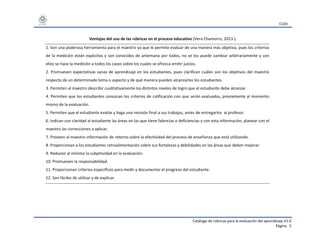 CUDI
Catálogo de rúbricas para la evaluación del aprendizaje V1.0
Página 5
Ventajas del uso de las rúbricas en el proceso educativo (Vera Chamorro, 2013 ).
1. Son una poderosa herramienta para el maestro ya que le permite evaluar de una manera más objetiva, pues los criterios
de la medición están explícitos y son conocidos de antemano por todos, no se los puede cambiar arbitrariamente y con
ellos se hace la medición a todos los casos sobre los cuales se ofrezca emitir juicios.
2. Promueven expectativas sanas de aprendizaje en los estudiantes, pues clarifican cuáles son los objetivos del maestro
respecto de un determinado tema o aspecto y de qué manera pueden alcanzarlos los estudiantes.
3. Permiten al maestro describir cualitativamente los distintos niveles de logro que el estudiante debe alcanzar.
4. Permiten que los estudiantes conozcan los criterios de calificación con que serán evaluados, previamente al momento
mismo de la evaluación.
5. Permiten que el estudiante evalúe y haga una revisión final a sus trabajos, antes de entregarlos al profesor.
6. Indican con claridad al estudiante las áreas en las que tiene falencias o deficiencias y con esta información, planear con el
maestro las correcciones a aplicar.
7. Proveen al maestro información de retorno sobre la efectividad del proceso de enseñanza que está utilizando.
8. Proporcionan a los estudiantes retroalimentación sobre sus fortalezas y debilidades en las áreas que deben mejorar.
9. Reducen al mínimo la subjetividad en la evaluación.
10. Promueven la responsabilidad.
11. Proporcionan criterios específicos para medir y documentar el progreso del estudiante.
12. Son fáciles de utilizar y de explicar.
 