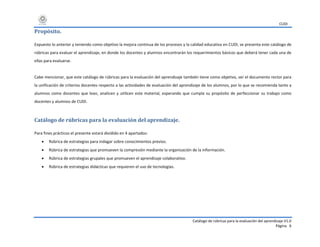 CUDI
Catálogo de rúbricas para la evaluación del aprendizaje V1.0
Página 6
Propósito.
Expuesto lo anterior y teniendo como objetivo la mejora continua de los procesos y la calidad educativa en CUDI, se presenta este catálogo de
rúbricas para evaluar el aprendizaje, en donde los docentes y alumnos encontrarán los requerimientos básicos que deberá tener cada una de
ellas para evaluarse.
Cabe mencionar, que este catálogo de rúbricas para la evaluación del aprendizaje también tiene como objetivo, ser el documento rector para
la unificación de criterios docentes respecto a las actividades de evaluación del aprendizaje de los alumnos, por lo que se recomienda tanto a
alumnos como docentes que lean, analicen y utilicen este material, esperando que cumpla su propósito de perfeccionar su trabajo como
docentes y alumnos de CUDI.
Catálogo de rúbricas para la evaluación del aprendizaje.
Para fines prácticos el presente estará dividido en 4 apartados:
 Rúbrica de estrategias para indagar sobre conocimientos previos.
 Rúbrica de estrategias que promueven la compresión mediante la organización de la información.
 Rúbrica de estrategias grupales que promueven el aprendizaje colaborativo.
 Rúbrica de estrategias didácticas que requieren el uso de tecnologías.
 