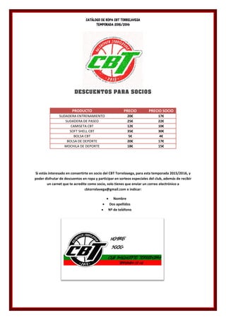 CATÁLOGO DE ROPA CBT TORRELAVEGA
TEMPORADA 2015/2016
DESCUENTOS PARA SOCIOS
PRODUCTO PRECIO PRECIO SOCIO
SUDADERA ENTRENAMIENTO 20€ 17€
SUDADERA DE PASEO 25€ 22€
CAMISETA CBT 12€ 10€
SOFT SHELL CBT 35€ 30€
BOLSA CBT 5€ 4€
BOLSA DE DEPORTE 20€ 17€
MOCHILA DE DEPORTE 18€ 15€
Si estás interesado en convertirte en socio del CBT Torrelavega, para esta temporada 2015/2016, y
poder disfrutar de descuentos en ropa y participar en sorteos especiales del club, además de recibir
un carnet que te acredite como socio, solo tienes que enviar un correo electrónico a
cbtorrelavega@gmail.com e indicar:
 Nombre
 Dos apellidos
 Nº de teléfono
 