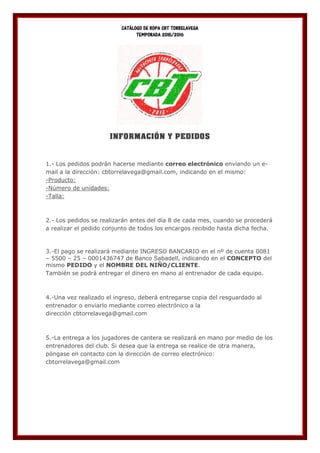 CATÁLOGO DE ROPA CBT TORRELAVEGA
TEMPORADA 2015/2016
INFORMACIÓN Y PEDIDOS
1.- Los pedidos podrán hacerse mediante correo electrónico enviando un e-
mail a la dirección: cbtorrelavega@gmail.com, indicando en el mismo:
-Producto:
-Número de unidades:
-Talla:
2.- Los pedidos se realizarán antes del día 8 de cada mes, cuando se procederá
a realizar el pedido conjunto de todos los encargos recibido hasta dicha fecha.
3.-El pago se realizará mediante INGRESO BANCARIO en el nº de cuenta 0081
– 5500 – 25 – 0001436747 de Banco Sabadell, indicando en el CONCEPTO del
mismo PEDIDO y el NOMBRE DEL NIÑO/CLIENTE.
También se podrá entregar el dinero en mano al entrenador de cada equipo.
4.-Una vez realizado el ingreso, deberá entregarse copia del resguardado al
entrenador o enviarlo mediante correo electrónico a la
dirección cbtorrelavega@gmail.com
5.-La entrega a los jugadores de cantera se realizará en mano por medio de los
entrenadores del club. Si desea que la entrega se realice de otra manera,
póngase en contacto con la dirección de correo electrónico:
cbtorrelavega@gmail.com
 