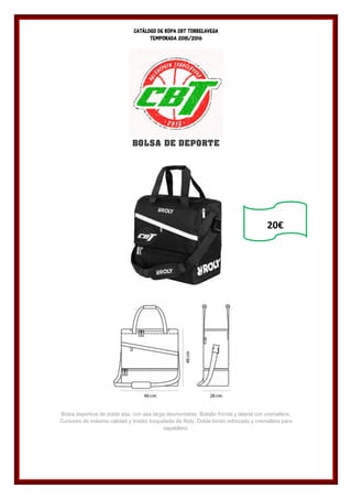 CATÁLOGO DE ROPA CBT TORRELAVEGA
TEMPORADA 2015/2016
BOLSA DE DEPORTE
Bolsa deportiva de doble asa, con asa larga desmontable. Bolsillo frontal y lateral con cremallera.
Cursores de máxima calidad y tirador troquelado de Roly. Doble fondo reforzado y cremallera para
zapatillero.
20€
 