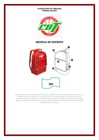 CATÁLOGO DE ROPA CBT TORRELAVEGA
TEMPORADA 2015/2016
MOCHILA DE DEPORTE
Mochila deportiva con bolsillo con cremallera para zapatillero. Doble asa reforzada para hombros y asa
especial de mano. 5 bolsillos: uno exterior frontal, uno central principal, uno interior pequeño con
cremallera (para documentos), dos bolsillos laterales de rejilla. Respaldo acolchado en los puntos de
apoyo principales sobre la espalda. Con solapa cubrecremallera en el bolsillo central principal. Bolsillo
zapatillero forrado en interior.
18€
 