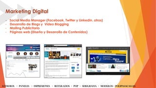 Marketing Digital
- Social Media Manager (Facebook, Twitter y LinkedIn, otros)
- Desarrollo de Blogs y Video Blogging
- Mailing Publicitario
- Páginas web (Diseño y Desarrollo de Contenidos)
LETREROS - PANELES - iMPRESIONES - ROTULADOS - POP - SERIGRAFIA - MODULOS - Polipasacalles
 