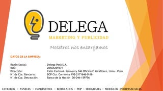 DATOS DE LA EMPRESA:
Razón Social: Delega Perú S.A.
RUC: 20565209371
Dirección: Calle Carlos A. Salaverry 346 Oficina C Miraflores, Lima - Perú
N° de Cta. Bancaria: BCP Cta. Corriente 193-2171646-0-16
N° de Cta. Detracción: Banco de la Nación 00-046-159756
Nosotros nos encargamos
LETREROS - PANELES - iMPRESIONES - ROTULADOS - POP - SERIGRAFIA - MODULOS - Polipasacalles
 