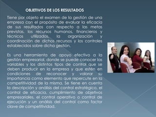 OBJETIVOS DE LOS RESULTADOS
Tiene por objeto el examen de la gestión de una
empresa con el propósito de evaluar la eficacia
de sus resultados con respecto a las metas
previstas, los recursos humanos, financieros y
técnicos utilizados, la organización y
coordinación de dichos recursos y los controles
establecidos sobre dicha gestión.
Es una herramienta de apoyo efectivo a la
gestión empresarial, donde se puede conocer las
variables y los distintos tipos de control que se
deben producir en la empresa y que estén en
condiciones de reconocer y valorar su
importancia como elemento que repercute en la
competitividad de la misma. Se tiene en cuenta
la descripción y análisis del control estratégico, el
control de eficacia, cumplimiento de objetivos
empresariales, el control operativo o control de
ejecución y un análisis del control como factor
clave de competitividad.
 
